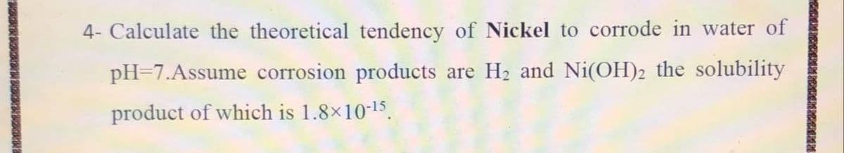 4- Calculate the theoretical tendency of Nickel to corrode in water of
pH=7.Assume corrosion products are H2 and Ni(OH)2 the solubility
product of which is 1.8x10-15.
