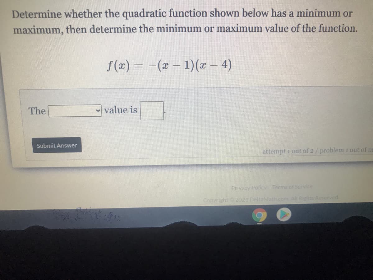 Determine whether the quadratic function shown below has a minimum or
maximum, then determine the minimum or maximum value of the function.
f (x) = -(x- 1)(x – 4)
The
value is
Submit Answer
attempt 1 out of 2/problem 1 out of m
Privacy Policy Terms of Service
Copyright 2021 DeltaMath.com All Rights Reserved
