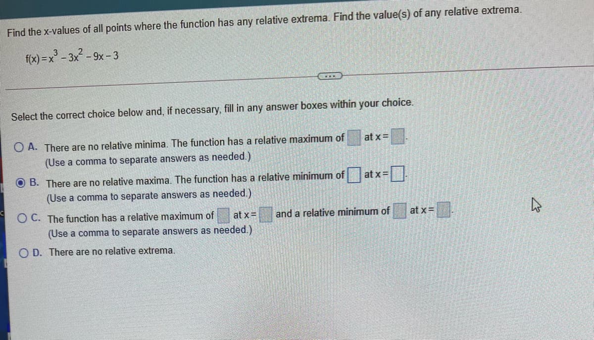 Find the x-values of all points where the function has any relative extrema. Find the value(s) of any relative extrema.
f(x) =x°
- 3x-9x-3
Select the correct choice below and, if necessary, fill in any answer boxes within your choice.
O A. There are no relative minima. The function has a relative maximum of
at x=
(Use a comma to separate answers as needed.)
O B. There are no relative maxima. The function has a relative minimum of
at x=
(Use a comma to separate answers as needed.)
O C. The function has a relative maximum of
at x=
and a relative minimum of
at x=
(Use a comma to separate answers as needed.)
O D. There are no relative extrema.
