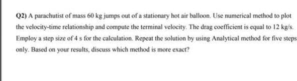 Q2) A parachutist of mass 60 kg jumps out of a stationary hot air balloon. Use numerical method to plot
the velocity-time relationship and compute the terminal velocity. The drag coefficient is equal to 12 kg/s.
Employ a step size of 4 s for the calculation. Repeat the solution by using Analytical method for five steps
only. Based on your results, discuss which method is more exact?
