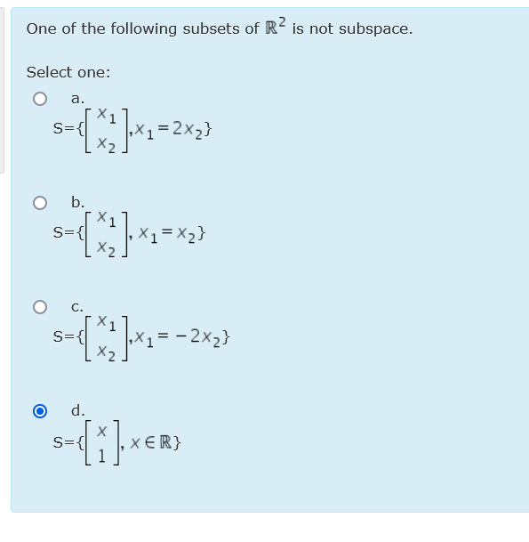 One of the following subsets of R is not subspace.
Select one:
а.
X1
S={
X1=2x2}
b.
S={
X1 = X2}
C.
X1
S={
,X1= -2x2}
X2
d.
S={
X ER}
