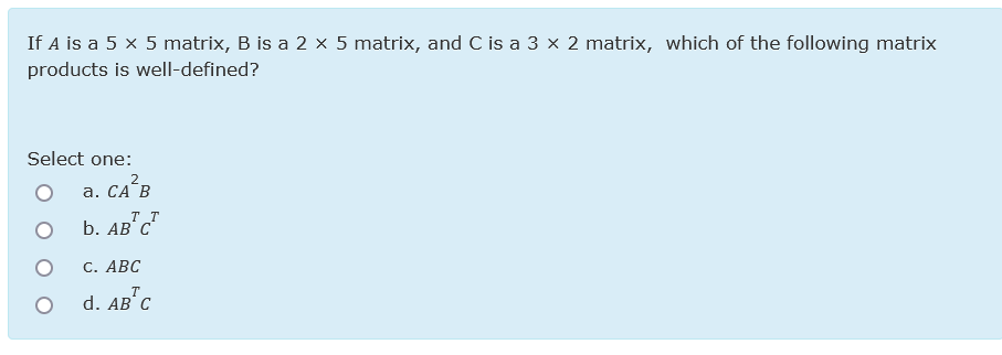 If A is a 5 x 5 matrix, B is a 2 × 5 matrix, and C is a 3 x 2 matrix, which of the following matrix
products is well-defined?
Select one:
а. СА"В
b. AB"c"
2
TT
С. АВС
T
d. AB' C
