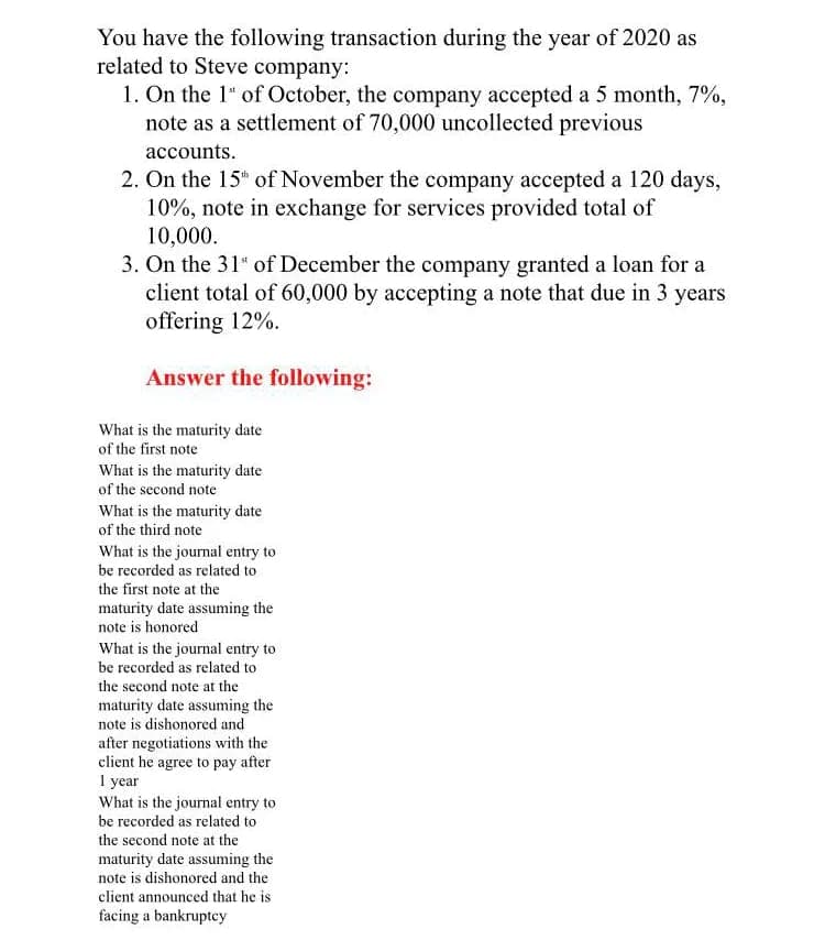 You have the following transaction during the year of 2020 as
related to Steve company:
1. On the 1" of October, the company accepted a 5 month, 7%,
note as a settlement of 70,000 uncollected previous
accounts.
2. On the 15h of November the company accepted a 120 days,
10%, note in exchange for services provided total of
10,000.
3. On the 31" of December the company granted a loan for a
client total of 60,000 by accepting a note that due in 3 years
offering 12%.
Answer the following:
What is the maturity date
of the first note
What is the maturity date
of the second note
What is the maturity date
of the third note
What is the journal entry to
be recorded as related to
the first note at the
maturity date assuming the
note is honored
What is the journal entry to
be recorded as related to
the second note at the
maturity date assuming the
note is dishonored and
after negotiations with the
client he agree to pay after
I year
What is the journal entry to
be recorded as related to
the second note at the
maturity date assuming the
note is dishonored and the
client announced that he is
facing a bankruptcy
