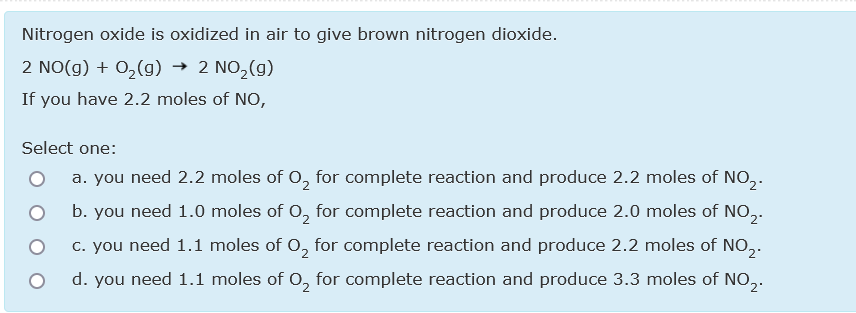 Nitrogen oxide is oxidized in air to give brown nitrogen dioxide.
2 NO(g) + 0,(g)
→ 2 NO,(g)
If you have 2.2 moles of NO,
Select one:
a. you need 2.2 moles of 0, for complete reaction and produce 2.2 moles of NO,.
b. you need 1.0 moles of 0, for complete reaction and produce 2.0 moles of NO,.
c. you need 1.1 moles of 0, for complete reaction and produce 2.2 moles of NO,.
d. you need 1.1 moles of O, for complete reaction and produce 3.3 moles of NO,.
