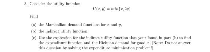 3. Consider the utility function
U(1, y) = min{r, 2y}
Find
(a) the Marshallian demand functions for r and y,
(b) the indirect utility function,
(c) Use the expression for the indirect utility function that your found in part (b) to find
the expenditure function and the Hicksian demand for good r. [Note: Do not answer
this question by solving the expenditure minimization problem!]
