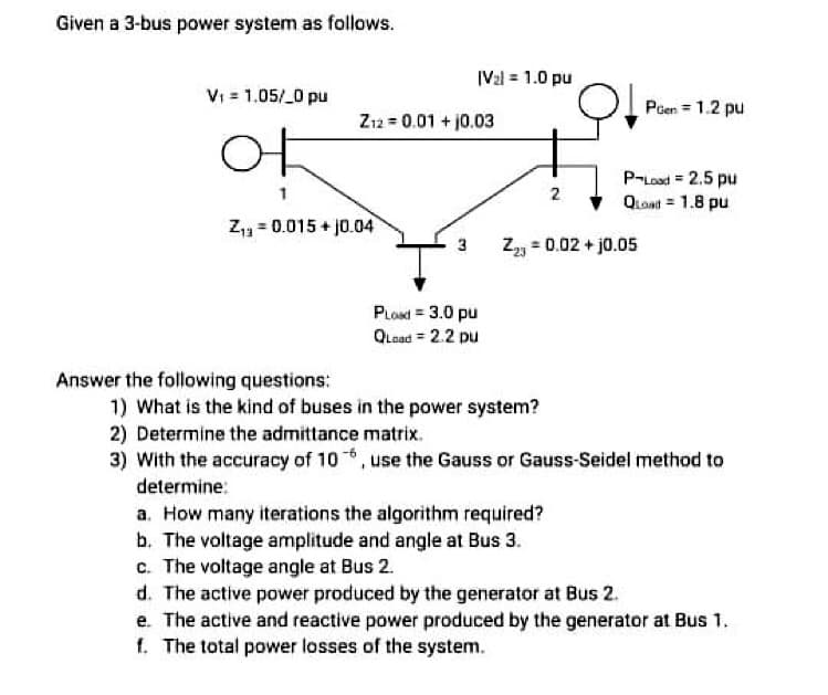 Given a 3-bus power system as follows.
|V2l = 1.0 pu
Vi = 1.05/ 0 pu
Poen = 1.2 pu
Zı2 = 0.01 + j0.03
어
P-Lood = 2.5 pu
QLoat = 1.8 pu
2
Z = 0.015 + j0.04
Zz = 0.02 + j0.05
3
PLoad = 3.0 pu
QLoad = 2.2 pu
Answer the following questions:
1) What is the kind of buses in the power system?
2) Determine the admittance matrix.
3) With the accuracy of 10, use the Gauss or Gauss-Seidel method to
determine:
a. How many iterations the algorithm required?
b. The voltage amplitude and angle at Bus 3.
c. The voltage angle at Bus 2.
d. The active power produced by the generator at Bus 2.
e. The active and reactive power produced by the generator at Bus 1.
f. The total power losses of the system.
