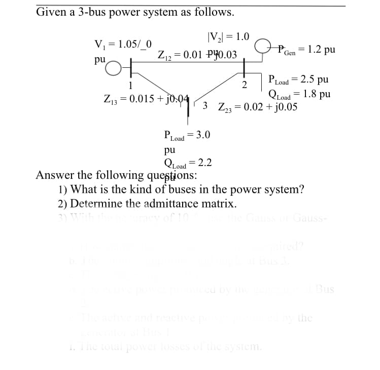 Given a 3-bus power system as follows.
|V2 = 1.0
V, = 1.05/ 0
Po
= 1.2 pu
Z,, = 0.01 PYO.03
Gen
'어
pu
PLoad = 2.5 pu
1
2
Z13 = 0.015 + jo.04
QLoad = 1.8 pu
3 Z, = 0.02 +j0.05
PLoad = 3.0
pu
QLoad = 2.2
Answer the following questions:
1) What is the kind of buses in the power system?
2) Determine the admittance matrix.
3)
of 10
he Gauss or Gauss-
red?
b.The
at Bus 3.
ced by the
Bus
eactive and reactive po
by the
1. The total power losses of the system.
