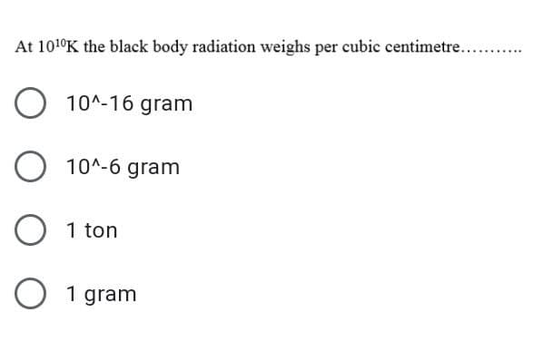 At 101°K the black body radiation weighs per cubic centimetre....
.....
10^-16 gram
10^-6 gram
1 ton
O 1 gram
