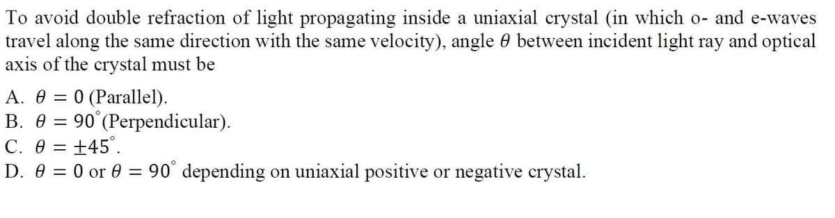 To avoid double refraction of light propagating inside a uniaxial crystal (in which o- and e-waves
travel along the same direction with the same velocity), angle 0 between incident light ray and optical
axis of the crystal must be
0 (Parallel).
90°(Perpendicular).
А. Ө —
В. Ө
C. 0 = +45°.
D. 0 = 0 or 0 = 90° depending on uniaxial positive or negative crystal.
