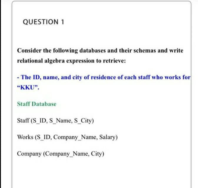 QUESTION 1
Consider the following databases and their schemas and write
relational algebra expression to retrieve:
- The ID, name, and city of residence of each staff who works for
"KKU".
Staff Database
Staff (S ID, S Name, S City)
Works (S_ID, Company_Name, Salary)
Company (Company_Name, City)
