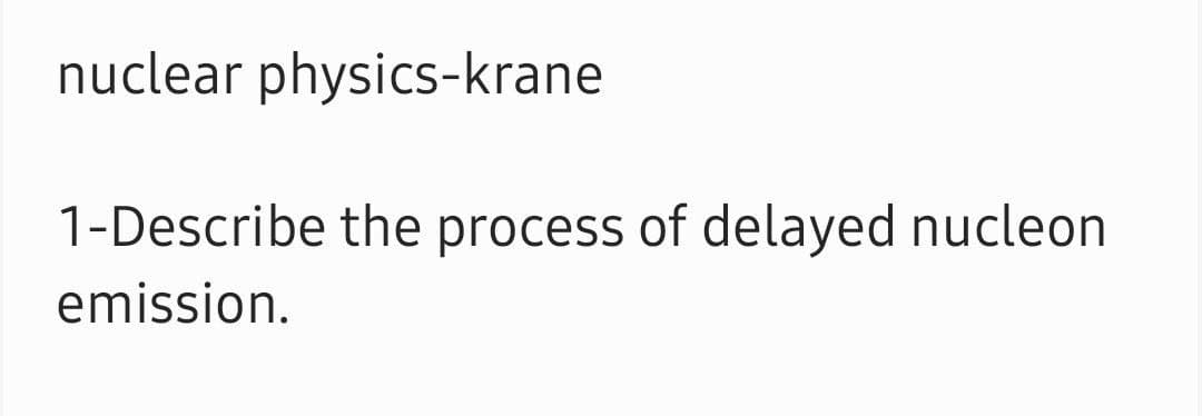 nuclear physics-krane
1-Describe the process of delayed nucleon
emission.
