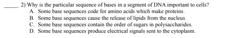 2) Why is the particular sequence of bases in a segment of DNA important to cells?
A. Some base sequences code for amino acids which make proteins.
B. Some base sequences cause the release of lipids from the nucleus.
C. Some base sequences contain the order of sugars in polysaccharides.
D. Some base sequences produce electrical signals sent to the cytoplasm.
