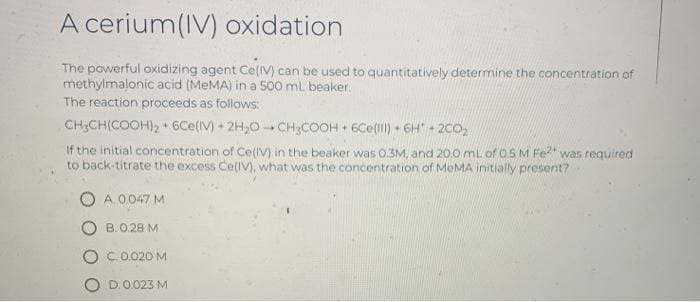 A cerium(IV) oxidation
The powerful oxidizing agent Ce(IV) can be used to quantitatively determine the concentration of
methylmalonic acid (MEMA) in a 500 mL beaker.
The reaction proceeds as follows:
CH;CH(COOH), 6Ce(IV) + 2H,0 - CH;COOH + 6Ce(l) 6H 2CO,
14
If the initial concentration of CelIV) in the beaker was 0.3M, and 20.0 mL of OSM Fe?* was required
to back-titrate the excess Ce(IV), what was the concentration of MeMA initially present?
A.0 047 M
B. 0.28 M
C.0.020 M
O D.0.023M
