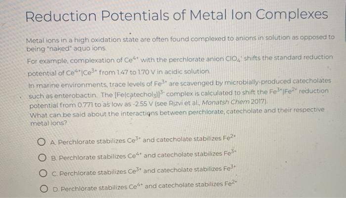 Reduction Potentials of Metal lon Complexes
Metal ions in a high oxidation state are often found complexed to anions in solution as opposed to
being "naked" aquo ions.
For example, complexation of Ce with the perchlorate anion CIO, shifts the standard reduction
potential of Ce*|Ce3+ from 1.47 to 1.70 V in acidic solution.
In marine environments, trace levels of Fe are scavenged by microbially produced catecholates
such as enterobactin. The (Fe(catecholz complex is calculated to shift the Fe"IFE2" reduction
potential from 0.771 to as low as -2.55 V (see Rizvi et al, Monatsh Chem 2017).
What can be said about the interactigns between perchlorate, catecholate and their respective
metal lons?
O A Perchlorate stabilizes Ce and catecholate stabilizes Fe?
O B. Perchlorate stabilizes Ce and catecholate stabilizes Fe
O C. Perchlorate stabilizes Ce* and catecholate stabilizes Fe
D. Perchlorate stabilizes Ce* and catecholate stabilizes Fe?
