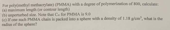 For poly(methyl methacrylate) (PMMA) with a degree of polymerization of 800, calculate:
(a) maximum length (or contour length)
(b) unperturbed size. Note that C for PMMA is 9.0
(c) If one such PMMA chain is packed into a sphere with a density of 1.18 g/cm', what is the
radius of the sphere?
