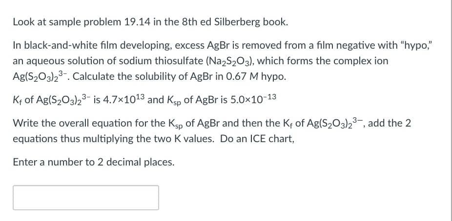 Look at sample problem 19.14 in the 8th ed Silberberg book.
In black-and-white film developing, excess AgBr is removed from a film negative with "hypo,"
an aqueous solution of sodium thiosulfate (Na2S203), which forms the complex ion
Ag(S203)23-. Calculate the solubility of AgBr in 0.67 M hypo.
Kf of Ag(S203)23- is 4.7x1013 and Kgp of AgBr is 5.0x10-13
Write the overall equation for the Ksp of AgBr and then the Kf of Ag(S203)23-, add the 2
equations thus multiplying the two K values. Do an ICE chart,
Enter a number to 2 decimal places.
