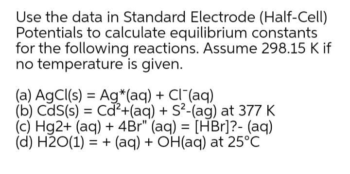 Use the data in Standard Electrode (Half-Cell)
Potentials to calculate equilibrium constants
for the following reactions. Assume 298.15 K if
no temperature is given.
(a) AgCl(s) = Ag*(aq) + Cl (aq)
(b) CdS(s) = Cd²+(aq) + S?-(ag) at 377 K
(c) Hg2+ (aq) + 4Br" (aq) = [HBr]?- (aq)
(d) H2O(1) = + (aq) + OH(aq) at 25°C
