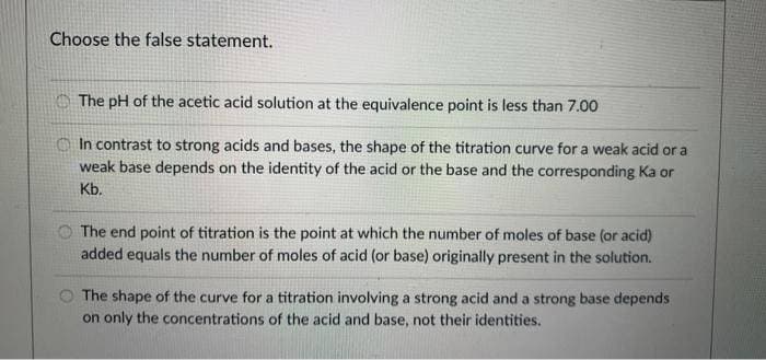 Choose the false statement.
O The pH of the acetic acid solution at the equivalence point is less than 7.00
O In contrast to strong acids and bases, the shape of the titration curve for a weak acid or a
weak base depends on the identity of the acid or the base and the corresponding Ka or
Kb.
The end point of titration is the point at which the number of moles of base (or acid)
added equals the number of moles of acid (or base) originally present in the solution.
The shape of the curve for a titration involving a strong acid and a strong base depends
on only the concentrations of the acid and base, not their identities.

