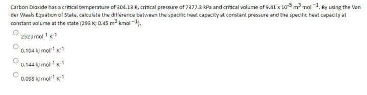 Carbon Dioxide has a critical temperature of 304.13 K, critical pressure of 7377.3 kPa and critical volume of 9.41 x 105 m mol 1, By using the Van
der Waals Equation of State, calculate the difference between the specific heat capacity at constant pressure and the specific heat capacity at
constant volume at the state (293 K; 0.45 m³ kmol -1).
252 J mol k1
0.104 k) mol K1
0.144 k) mol1 K-1
0.098 kj mol1 K1
