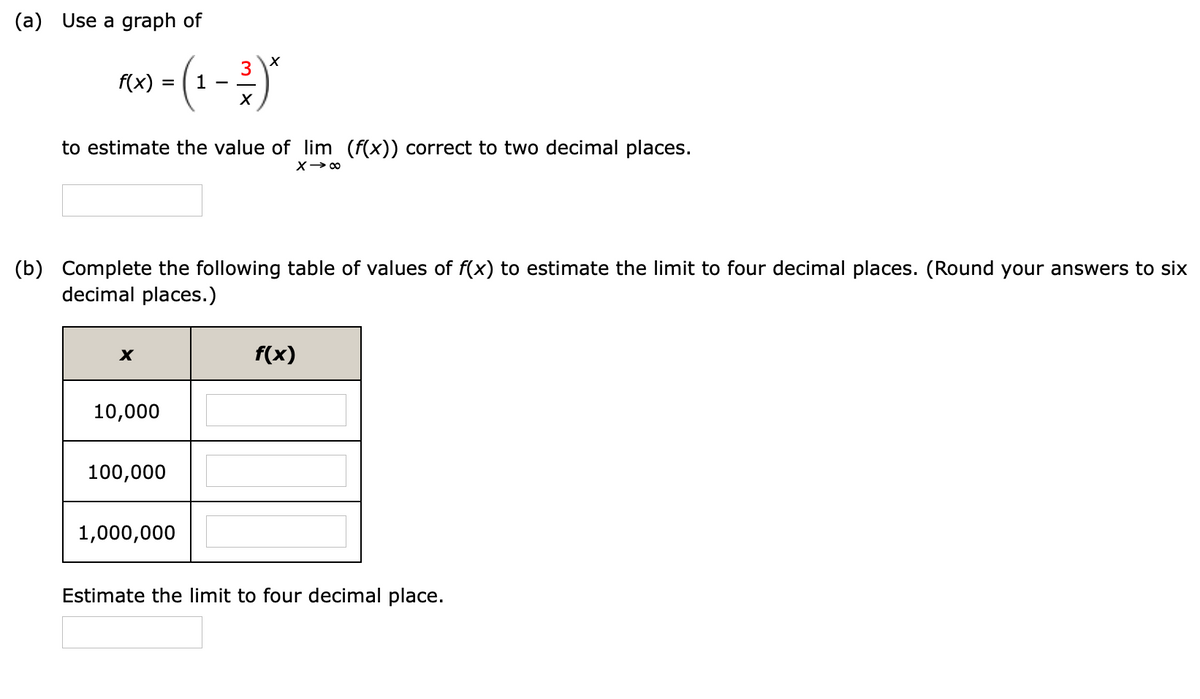 (a) Use a graph of
(1-2)
3
f(x)
to estimate the value of lim (f(x)) correct to two decimal places.
X> 00
(b) Complete the following table of values of f(x) to estimate the limit to four decimal places. (Round your answers to six
decimal places.)
f(x)
10,000
100,000
1,000,000
Estimate the limit to four decimal place.
