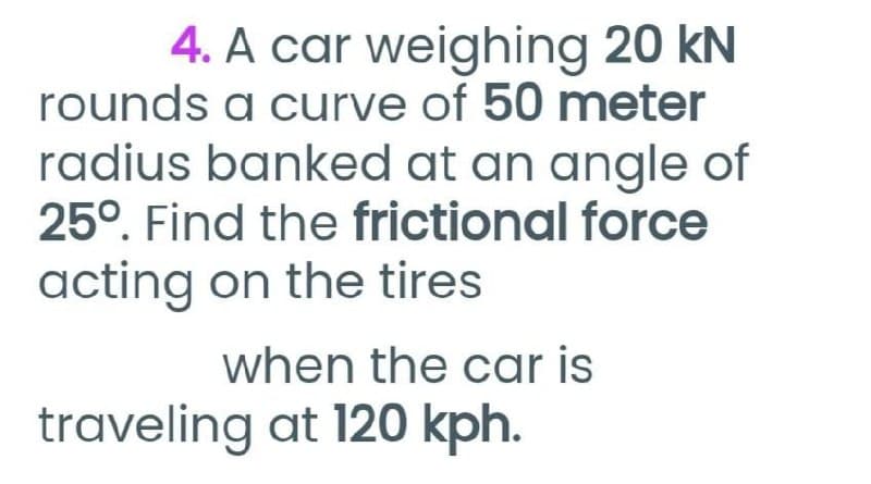 4. A car weighing 20 kN
rounds a curve of 50 meter
radius banked at an angle of
25°. Find the frictional force
acting on the tires
when the car is
traveling at 120 kph.
