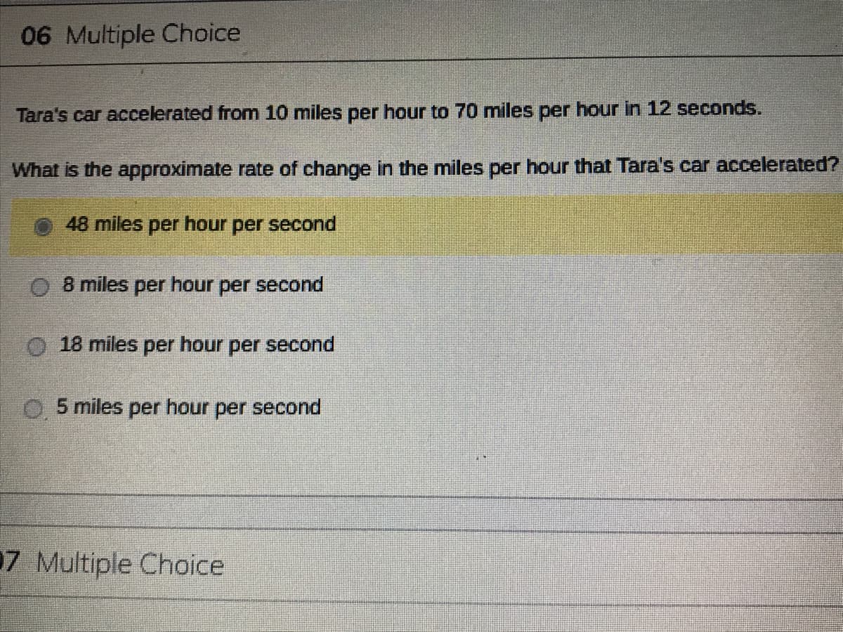 06 Multiple Choice
Tara's car accelerated from 10 miles per hour to 70 miles per hour in 12 seconds.
What is the approximate rate of change in the miles per hour that Tara's car accelerated?
48 miles per hour per second
8 miles per hour per second
18 miles per hour per second
O5 miles per hour per second
7 Multiple Choice
