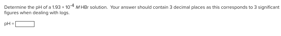 Determine the pH of a 1.93 x 10-4 M HBr solution. Your answer should contain 3 decimal places as this corresponds to 3 significant
figures when dealing with logs.
pH =
