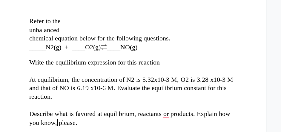 Refer to the
unbalanced
chemical equation below for the following questions.
N2(g) +
02(g)=
_NO(g)
Write the equilibrium expression for this reaction
At equilibrium, the concentration of N2 is 5.32x10-3 M, O2 is 3.28 x10-3 M
and that of NO is 6.19 x10-6 M. Evaluate the equilibrium constant for this
reaction.
Describe what is favored at equilibrium, reactants or products. Explain how
you know, please.
