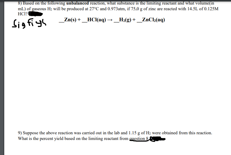 8) Based on the following unbalanced reaction, what substance is the limiting reactant and what volume(in
mL) of gaseous H2 will be produced at 27°C and 0.973atm, if 75.0 g of zinc are reacted with 14.5L of 0.125M
HCl?
_Zn(s) + _HCI(aq) → _H2(g) + _ZnCl2(aq)
Sigfiyh
9) Suppose the above reaction was carried out in the lab and 1.15 g of H2 were obtained from this reaction.
What is the percent yield based on the limiting reactant from auestion 8.
