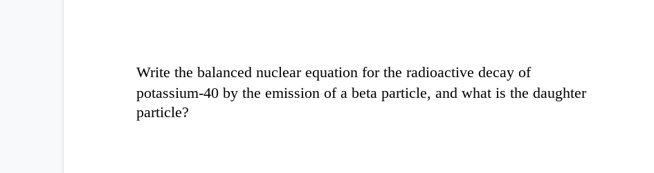 Write the balanced nuclear equation for the radioactive decay of
potassium-40 by the emission of a beta particle, and what is the daughter
particle?

