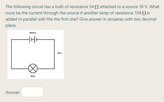 The following circuit has a bulb of resistance 54 N attached to a source 18 V. What
must be the current through the source if another lamp of resistance 104 Q is
added in parallel with the the first one? Give answer in amperes with two decimal
place.
