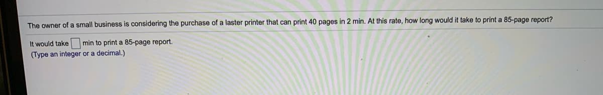 The owner of a small business is considering the purchase of a laster printer that can print 40 pages in 2 min. At this rate, how long would it take to print a 85-page report?
It would take
min to print a 85-page report.
(Type an integer or a decimal.)
