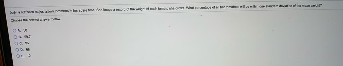 Jody, a statistics major, grows tomatoes in her spare time. She keeps a record of the weight of each tomato she grows. What percentage of all her tomatoes will be within one standard deviation of the mean weight?
Choose the correct answer below.
O A. 50
O B. 99.7
O C. 95
O D. 68
O E. 10
