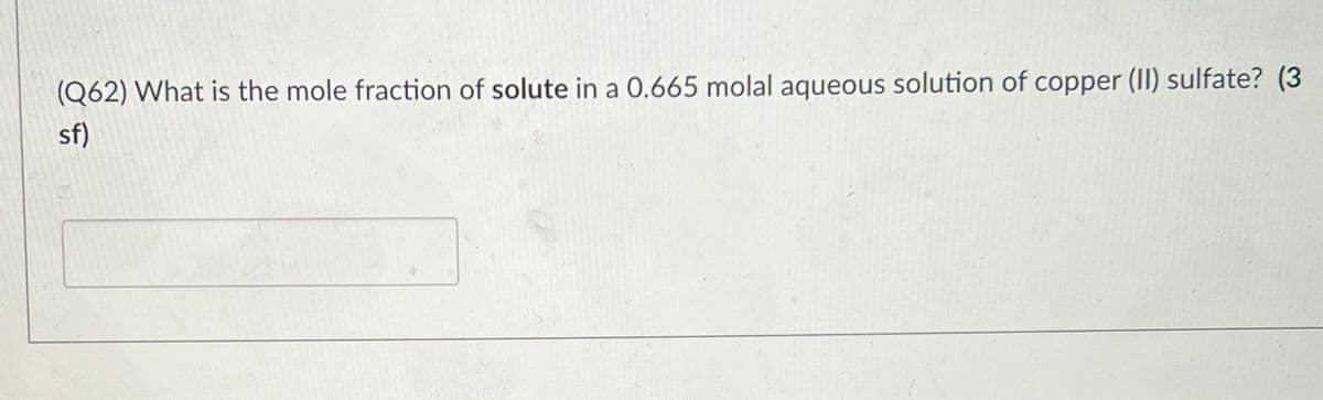 (Q62) What is the mole fraction of solute in a 0.665 molal aqueous solution of copper (II) sulfate? (3
sf)
