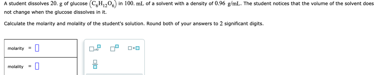 A student dissolves 20. g of glucose (C,H,,0,) in 100. mL of a solvent with a density of 0.96 g/mL. The student notices that the volume of the solvent does
not change when the glucose dissolves in it.
Calculate the molarity and molality of the student's solution. Round both of your answers to 2 significant digits.
molarity
x10
molality
