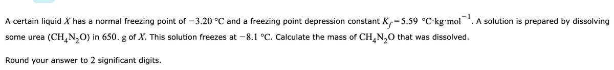 - 1
A certain liquid X has a normal freezing point of -3.20 °C and a freezing point depression constant K,=5.59 °C·kg•mol
A solution is prepared by dissolving
some urea (CH¸N,O) in 650. g of X. This solution freezes at -8.1 °C. Calculate the mass of CH,N,O that was dissolved.
Round your answer to 2 significant digits.
