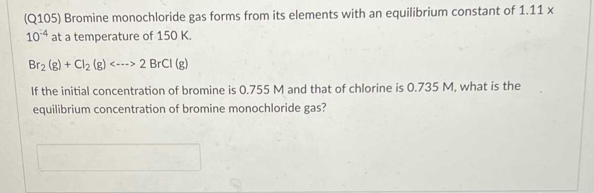 (Q105) Bromine monochloride gas forms from its elements with an equilibrium constant of 1.11 x
104 at a temperature of 150 K.
Br2 (g) + Cl2 (g)
<---> 2 BrCI (g)
If the initial concentration of bromine is 0.755 M and that of chlorine is 0.735 M, what is the
equilibrium concentration of bromine monochloride gas?
