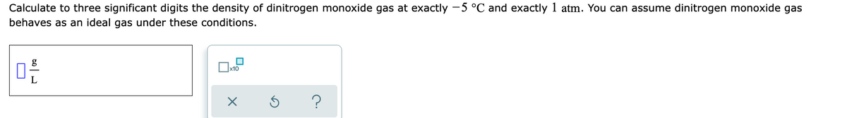 Calculate to three significant digits the density of dinitrogen monoxide gas at exactly -5 °C and exactly 1 atm. You can assume dinitrogen monoxide gas
behaves as an ideal gas under these conditions.
g
L
