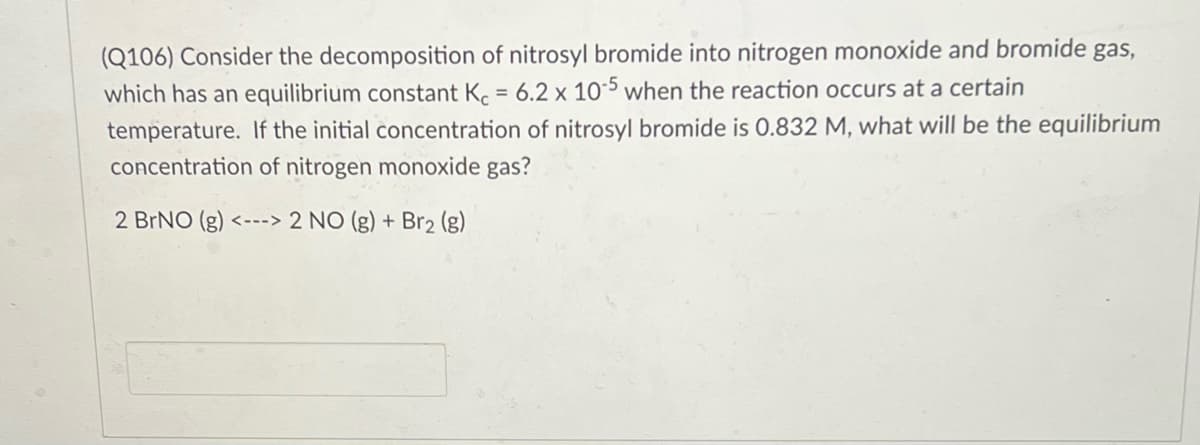 (Q106) Consider the decomposition of nitrosyl bromide into nitrogen monoxide and bromide gas,
which has an equilibrium constant K. = 6.2 x 105 when the reaction occurs at a certain
temperature. If the initial concentration of nitrosyl bromide is 0.832 M, what will be the equilibrium
concentration of nitrogen monoxide gas?
2 BRNO (g) <---> 2 NO (g) + Br2 (g)
