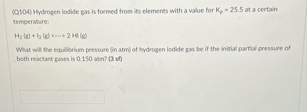 %3D
(Q104) Hydrogen iodide gas is formed from its elements with a value for K, = 25.5 at a certain
temperature:
H2 (g) + 12 (g) <---> 2 HI (g)
What will the equilibrium pressure (in atm) of hydrogen iodide gas be if the initial partial pressure of
both reactant gases is 0.150 atm? (3 sf)
