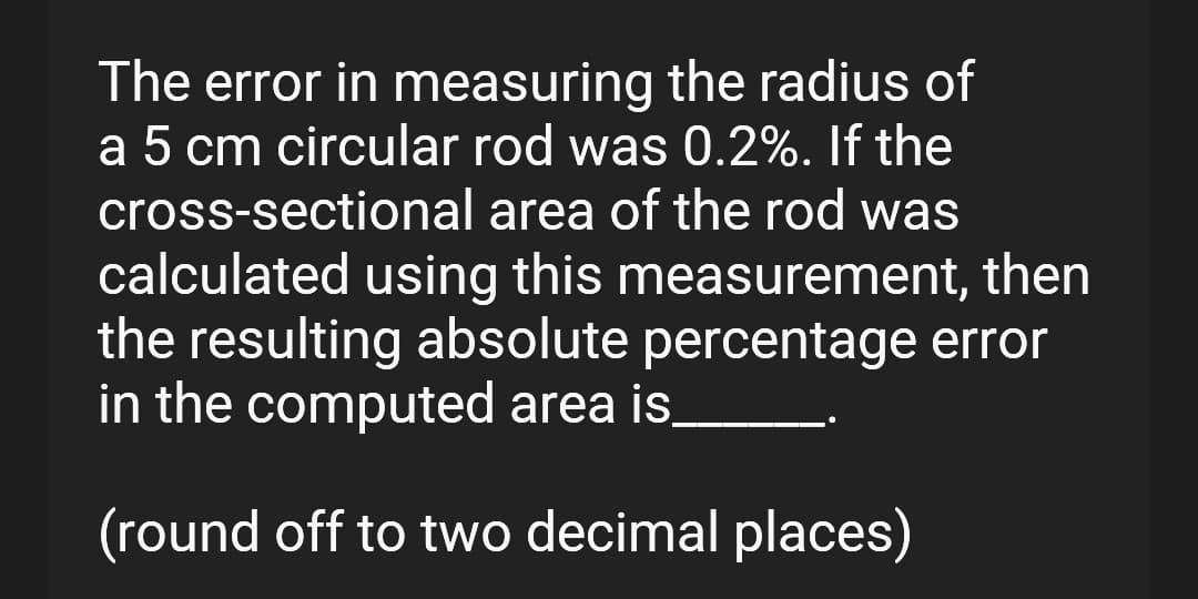 The error in measuring the radius of
a 5 cm circular rod was 0.2%. If the
cross-sectional area of the rod was
calculated using this measurement, then
the resulting absolute percentage error
in the computed area is.
(round off to two decimal places)