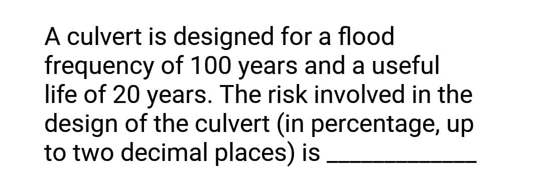 A culvert is designed for a flood
frequency of 100 years and a useful
life of 20 years. The risk involved in the
design of the culvert (in percentage, up
to two decimal places) is
