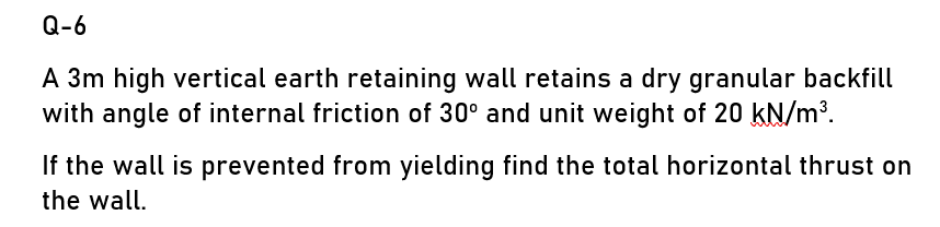 Q-6
A 3m high vertical earth retaining wall retains a dry granular backfill
with angle of internal friction of 30° and unit weight of 20 kN/m³.
If the wall is prevented from yielding find the total horizontal thrust on
the wall.