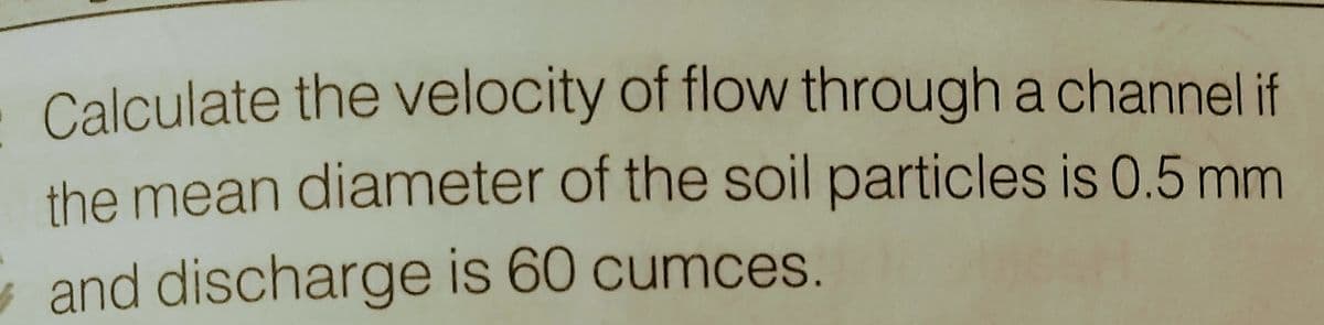 Calculate the velocity of flow through a channel if
the mean diameter of the soil particles is 0.5 mm
and discharge is 60 cumces.