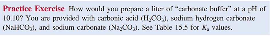 Practice Exercise How would you prepare a liter of "carbonate buffer" at a pH of
10.10? You are provided with carbonic acid (H,CO3), sodium hydrogen carbonate
(NaHCO3), and sodium carbonate (Na2CO3). See Table 15.5 for Ka values.
