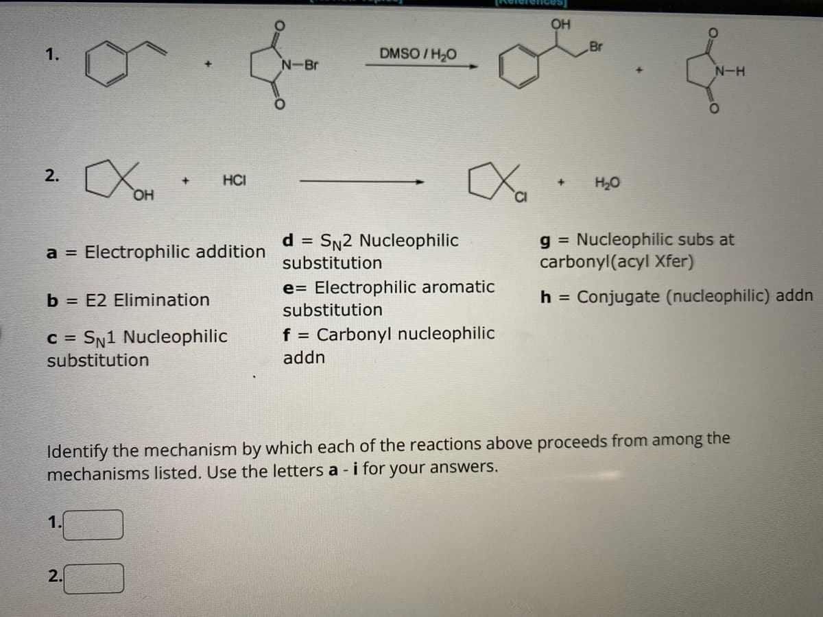 1.
2.
OH
+
a = Electrophilic addition
1.
HCI
b = E2 Elimination
c = SN1 Nucleophilic
substitution
2.
N-Br
d
=
DMSO/H₂O
SN2 Nucleophilic
substitution
e Electrophilic aromatic
substitution
f = Carbonyl nucleophilic
addn
OH
Br
+ H₂O
N-H
Identify the mechanism by which each of the reactions above proceeds from among the
mechanisms listed. Use the letters a - i for your answers.
g = Nucleophilic subs at
carbonyl(acyl Xfer)
h = Conjugate (nucleophilic) addn