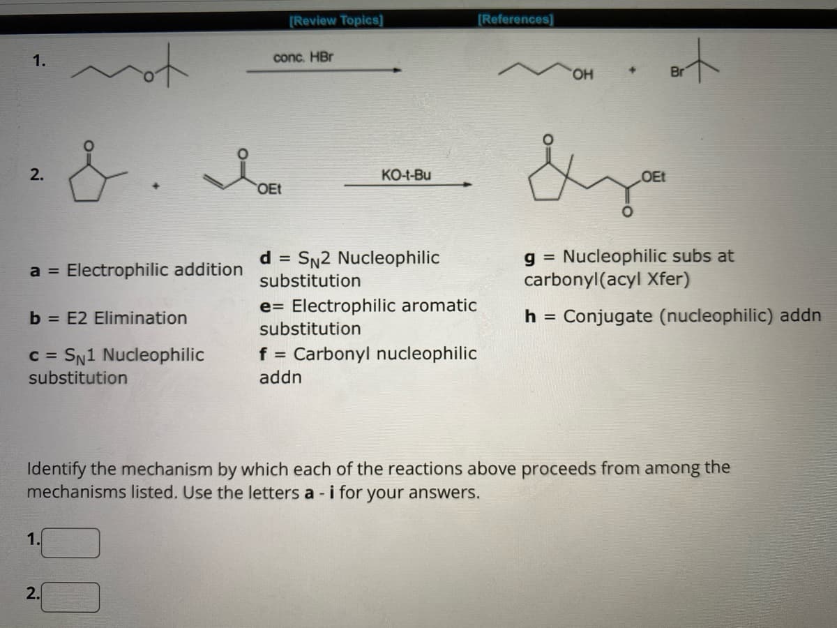 1.
2.
mo
&.
a = Electrophilic addition
b = E2 Elimination
c = SN1 Nucleophilic
substitution
1.
2.
[Review Topics]
conc. HBr
Ie
OEt
KO-t-Bu
d = SN2 Nucleophilic
substitution
e Electrophilic aromatic
[References]
substitution
f = Carbonyl nucleophilic
addn
OH
+
art
Br
Sza
OEt
Identify the mechanism by which each of the reactions above proceeds from among the
mechanisms listed. Use the letters a - i for your answers.
g Nucleophilic subs at
carbonyl(acyl Xfer)
h = Conjugate (nucleophilic) addn