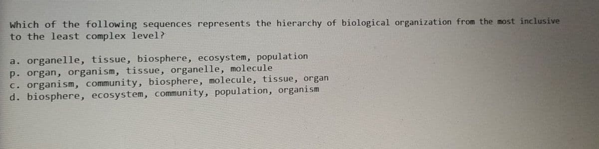 Which of the following sequences represents the hierarchy of biological organization from the most inclusive
to the least complex level?
a. organelle, tissue, biosphere, ecosystem, population
p. organ, organism, tissue, organelle, molecule
c. organism, community, biosphere, molecule, tissue, organ
d. biosphere, ecosystem, community, population, organism