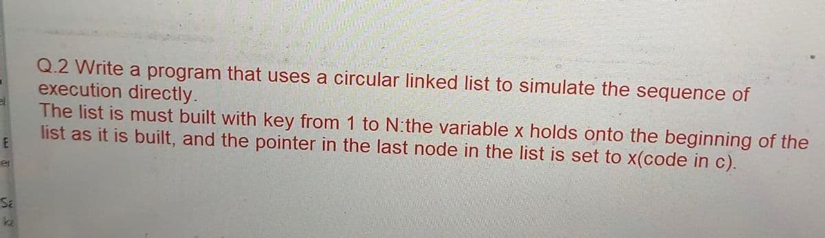 E
et
SE
Q.2 Write a program that uses a circular linked list to simulate the sequence of
execution directly.
The list is must built with key from 1 to N:the variable x holds onto the beginning of the
list as it is built, and the pointer in the last node in the list is set to x(code in c).