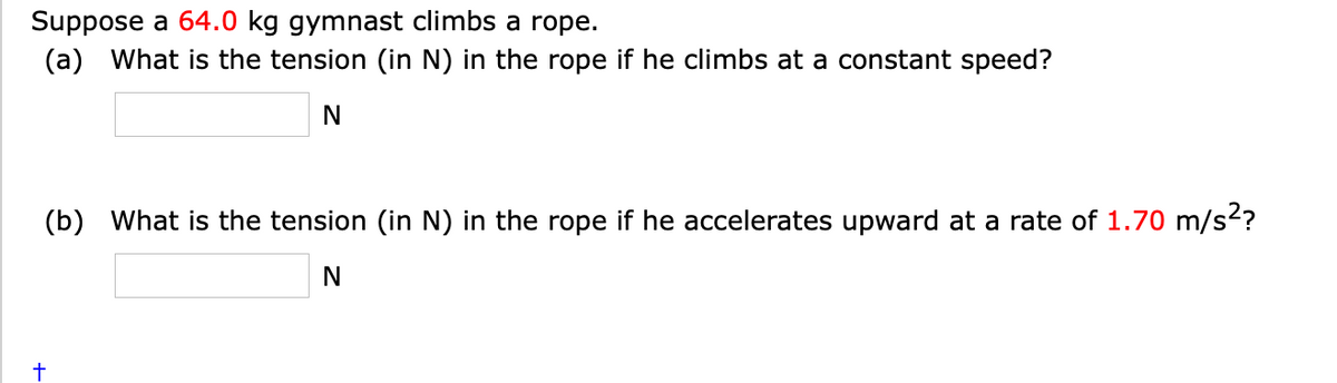 Suppose a 64.0 kg gymnast climbs a rope.
(a) What is the tension (in N) in the rope if he climbs at a constant speed?
(b) What is the tension (in N) in the rope if he accelerates upward at a rate of 1.70 m/s?
